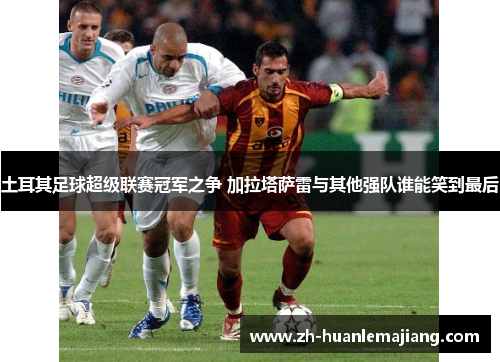 土耳其足球超级联赛冠军之争 加拉塔萨雷与其他强队谁能笑到最后