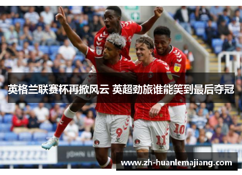 英格兰联赛杯再掀风云 英超劲旅谁能笑到最后夺冠