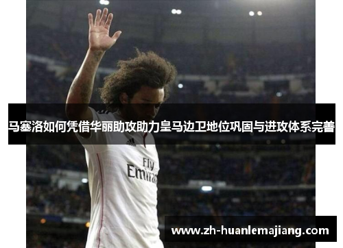 马塞洛如何凭借华丽助攻助力皇马边卫地位巩固与进攻体系完善