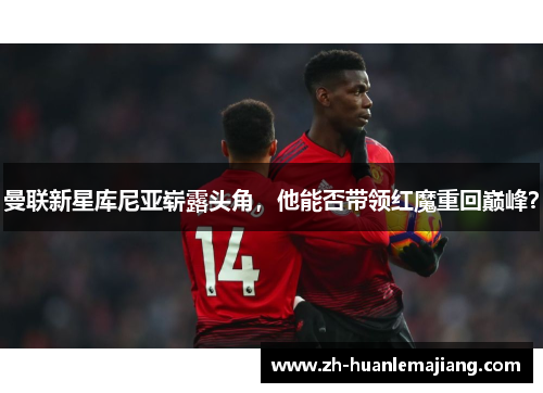曼联新星库尼亚崭露头角，他能否带领红魔重回巅峰？
